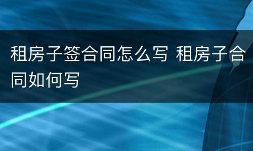 租房子签合同怎么写 租房子合同如何写