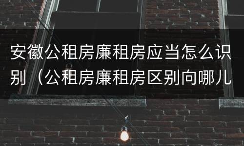 安徽公租房廉租房应当怎么识别（公租房廉租房区别向哪儿申请）