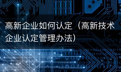 高新企业如何认定（高新技术企业认定管理办法）