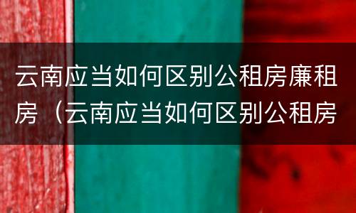 云南应当如何区别公租房廉租房（云南应当如何区别公租房廉租房和住宅）