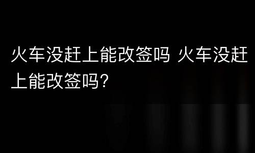 火车没赶上能改签吗 火车没赶上能改签吗?
