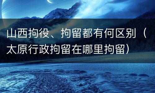 山西拘役、拘留都有何区别（太原行政拘留在哪里拘留）