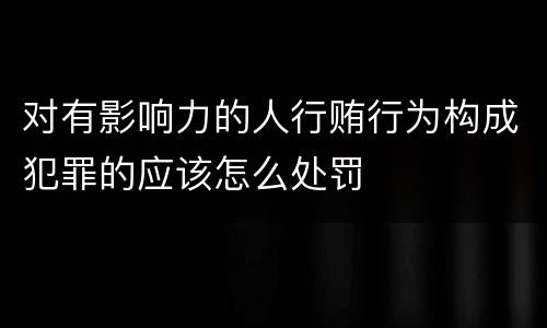 对有影响力的人行贿行为构成犯罪的应该怎么处罚