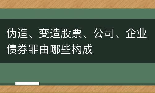 伪造、变造股票、公司、企业债券罪由哪些构成