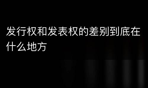 发行权和发表权的差别到底在什么地方