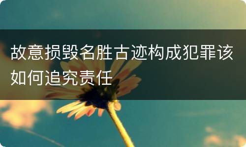 故意损毁名胜古迹构成犯罪该如何追究责任