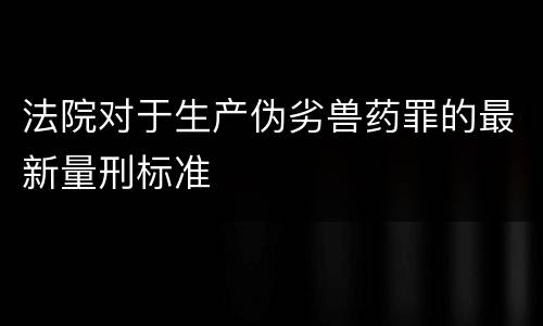 法院对于生产伪劣兽药罪的最新量刑标准