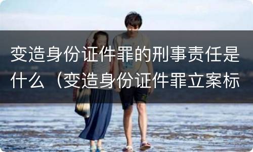 变造身份证件罪的刑事责任是什么（变造身份证件罪立案标准）