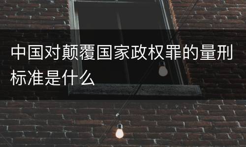 中国对颠覆国家政权罪的量刑标准是什么