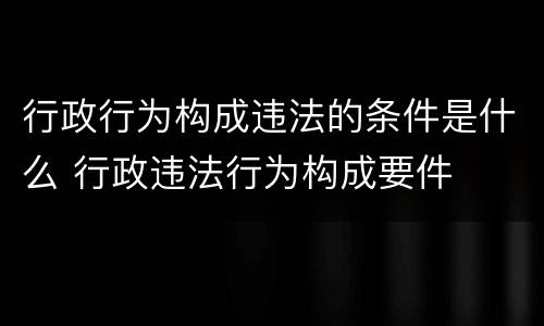 行政行为构成违法的条件是什么 行政违法行为构成要件