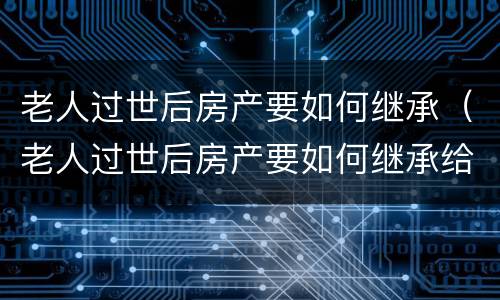 老人过世后房产要如何继承（老人过世后房产要如何继承给子女）