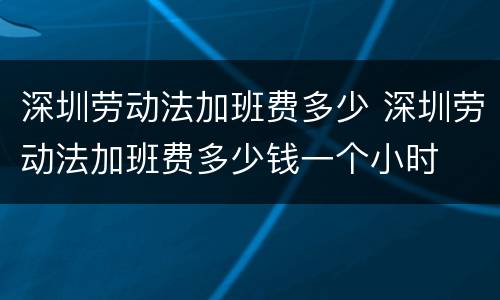 深圳劳动法加班费多少 深圳劳动法加班费多少钱一个小时