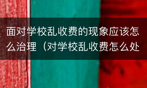 面对学校乱收费的现象应该怎么治理（对学校乱收费怎么处理）