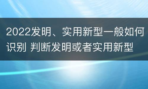 2022发明、实用新型一般如何识别 判断发明或者实用新型