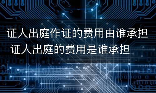 证人出庭作证的费用由谁承担 证人出庭的费用是谁承担