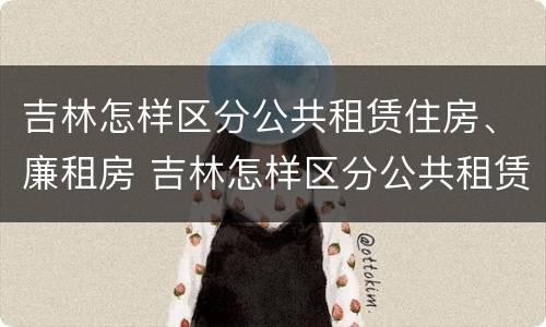 吉林怎样区分公共租赁住房、廉租房 吉林怎样区分公共租赁住房,廉租房和商品房