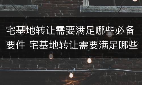 宅基地转让需要满足哪些必备要件 宅基地转让需要满足哪些必备要件呢