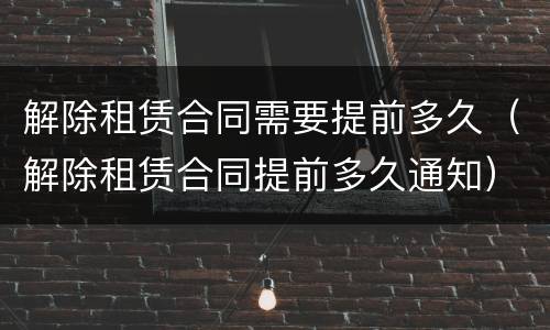 解除租赁合同需要提前多久（解除租赁合同提前多久通知）