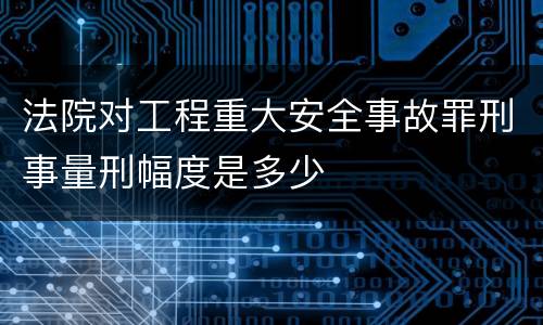 法院对工程重大安全事故罪刑事量刑幅度是多少