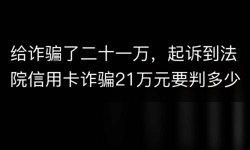 给诈骗了二十一万，起诉到法院信用卡诈骗21万元要判多少年