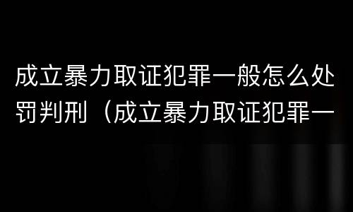成立暴力取证犯罪一般怎么处罚判刑（成立暴力取证犯罪一般怎么处罚判刑的）
