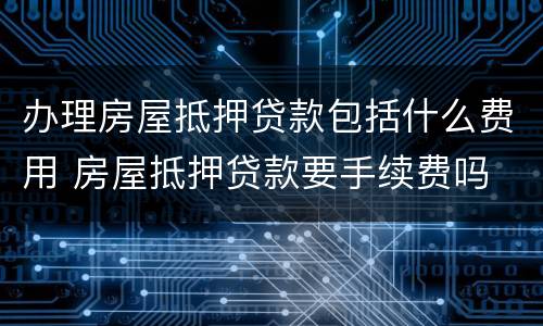 办理房屋抵押贷款包括什么费用 房屋抵押贷款要手续费吗