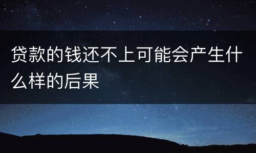 贷款的钱还不上可能会产生什么样的后果