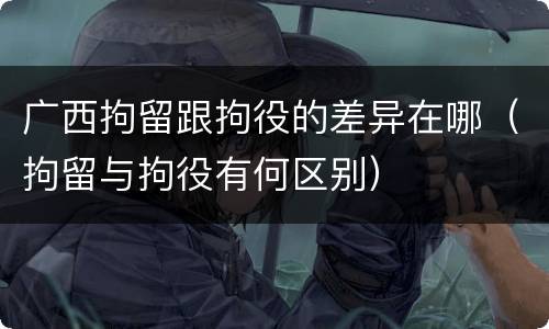 广西拘留跟拘役的差异在哪（拘留与拘役有何区别）