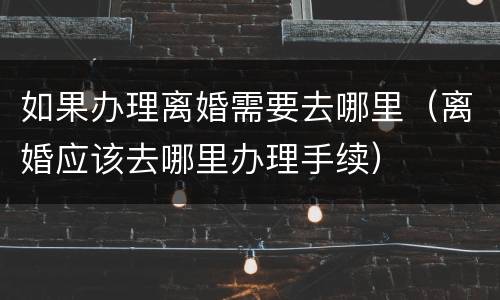 如果办理离婚需要去哪里（离婚应该去哪里办理手续）