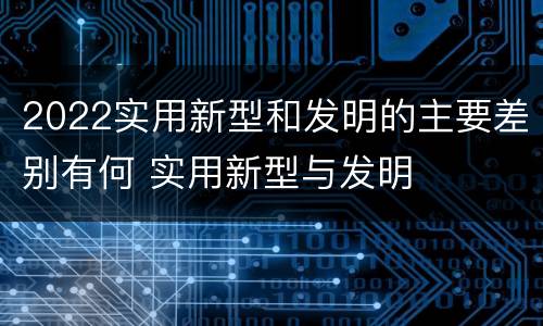 2022实用新型和发明的主要差别有何 实用新型与发明