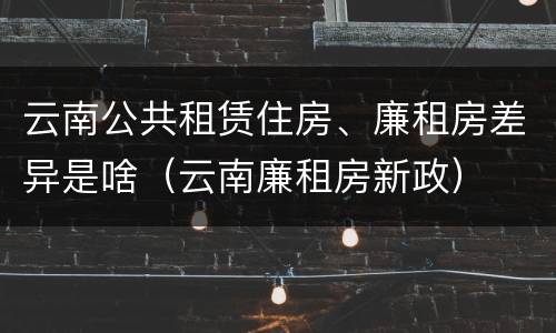 云南公共租赁住房、廉租房差异是啥（云南廉租房新政）