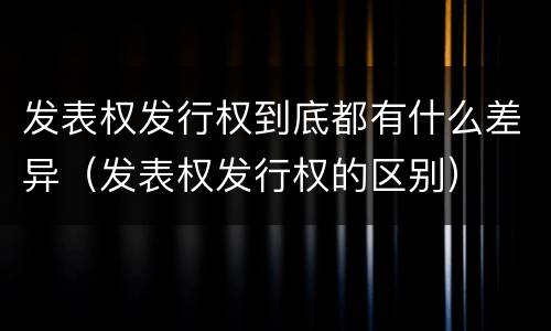 发表权发行权到底都有什么差异（发表权发行权的区别）