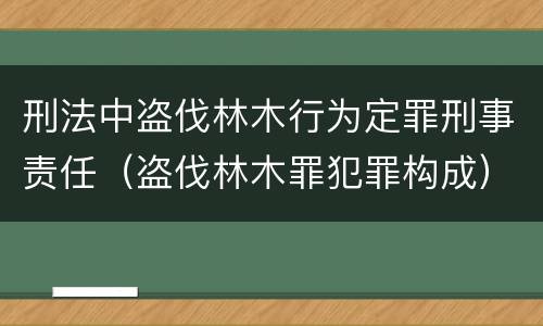刑法中盗伐林木行为定罪刑事责任（盗伐林木罪犯罪构成）