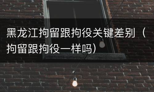 黑龙江拘留跟拘役关键差别（拘留跟拘役一样吗）