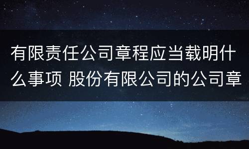 有限责任公司章程应当载明什么事项 股份有限公司的公司章程应载明的事项有
