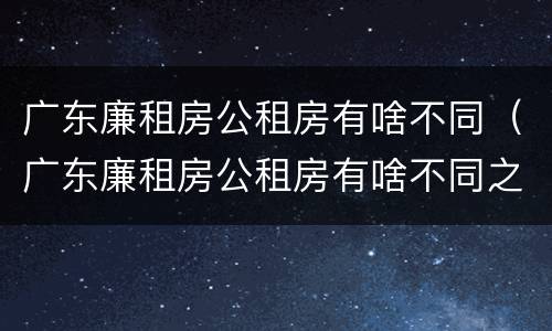 广东廉租房公租房有啥不同（广东廉租房公租房有啥不同之处）