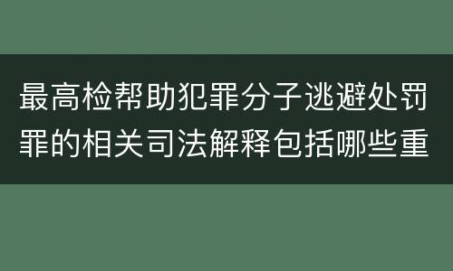 最高检帮助犯罪分子逃避处罚罪的相关司法解释包括哪些重要规定