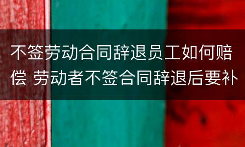 不签劳动合同辞退员工如何赔偿 劳动者不签合同辞退后要补偿吗