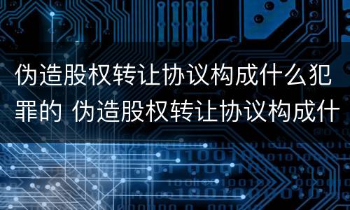 伪造股权转让协议构成什么犯罪的 伪造股权转让协议构成什么犯罪的案件