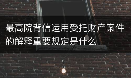 最高院背信运用受托财产案件的解释重要规定是什么