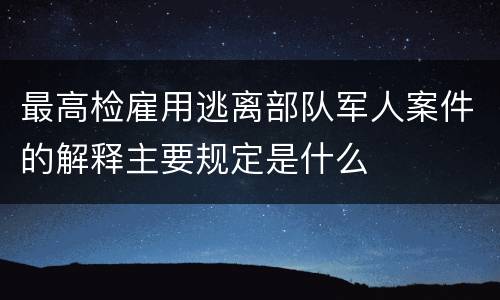 最高检雇用逃离部队军人案件的解释主要规定是什么