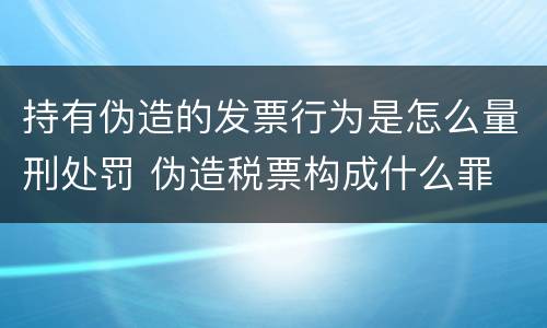 持有伪造的发票行为是怎么量刑处罚 伪造税票构成什么罪