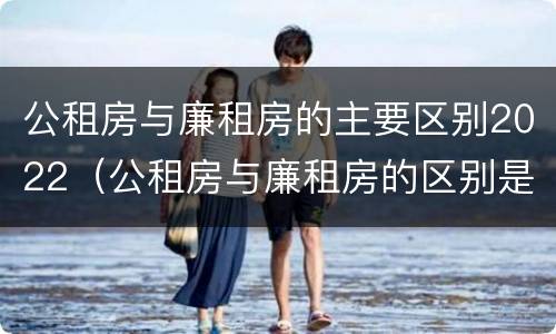 公租房与廉租房的主要区别2022（公租房与廉租房的区别是什么）