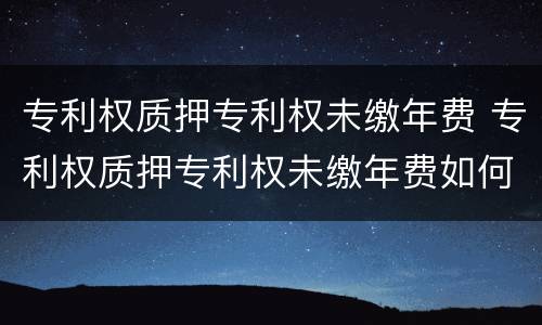 专利权质押专利权未缴年费 专利权质押专利权未缴年费如何处理