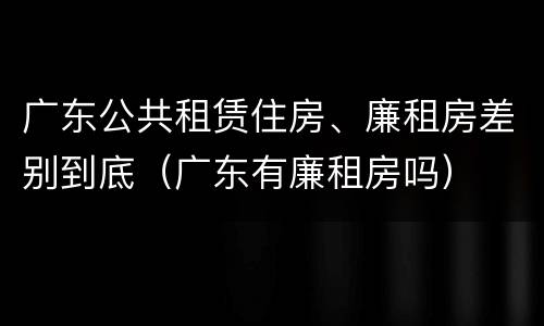 广东公共租赁住房、廉租房差别到底（广东有廉租房吗）