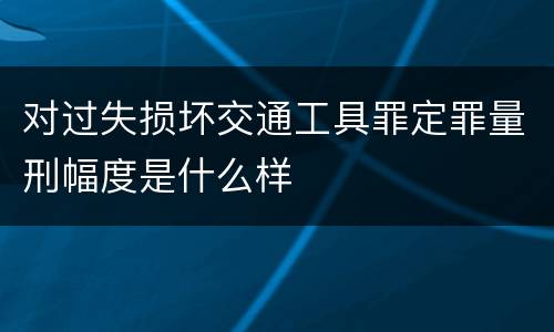 对过失损坏交通工具罪定罪量刑幅度是什么样