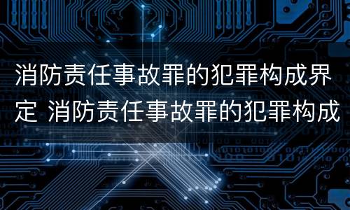 消防责任事故罪的犯罪构成界定 消防责任事故罪的犯罪构成界定为