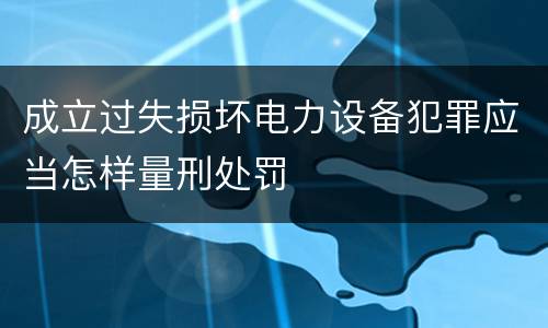 成立过失损坏电力设备犯罪应当怎样量刑处罚
