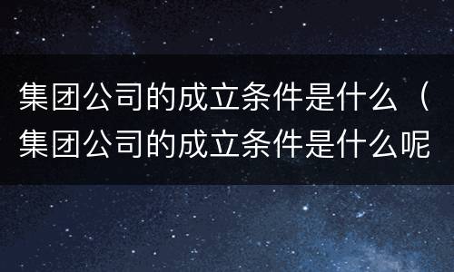 集团公司的成立条件是什么（集团公司的成立条件是什么呢）