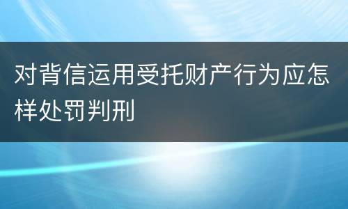 对背信运用受托财产行为应怎样处罚判刑
